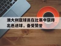 爱游戏app下载-澳大利亚球员在比赛中获得出色进球，备受赞誉