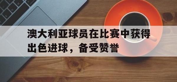 爱游戏app下载-澳大利亚球员在比赛中获得出色进球，备受赞誉