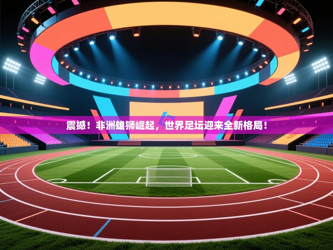 震撼!非洲雄狮崛起,世界足坛迎来全新格局! 第2张