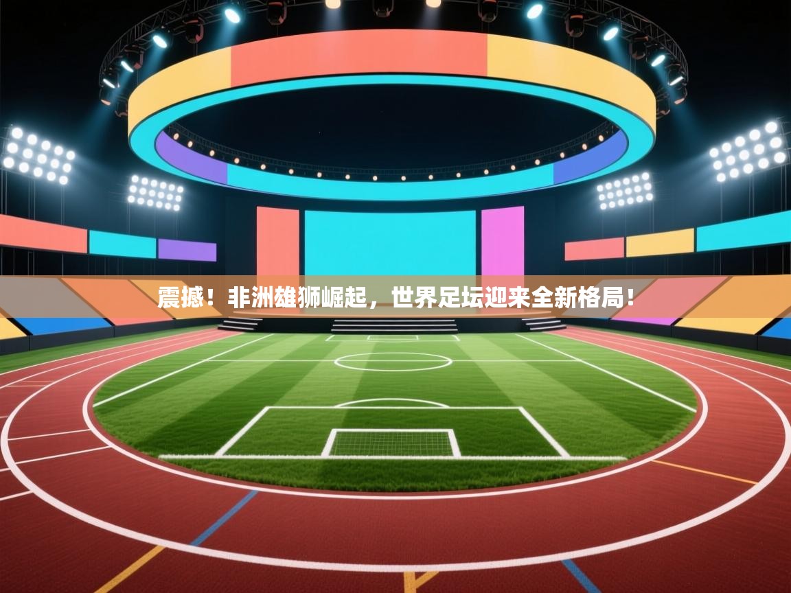 震撼!非洲雄狮崛起,世界足坛迎来全新格局! 第1张